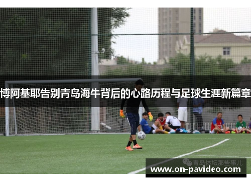 博阿基耶告别青岛海牛背后的心路历程与足球生涯新篇章