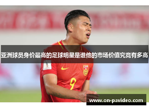 亚洲球员身价最高的足球明星是谁他的市场价值究竟有多高 亚洲球员身价最高的足球明星是谁他的市场价值究竟有多高