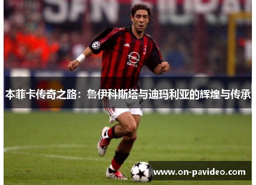 本菲卡传奇之路:鲁伊科斯塔与迪玛利亚的辉煌与传承 本菲卡传奇之路:鲁伊科斯塔与迪玛利亚的辉煌与传承