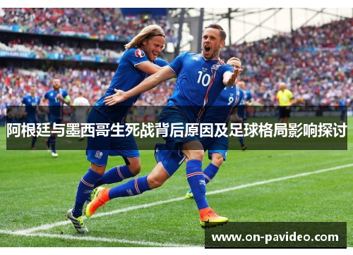 阿根廷与墨西哥生死战背后原因及足球格局影响探讨 阿根廷与墨西哥生死战背后原因及足球格局影响探讨