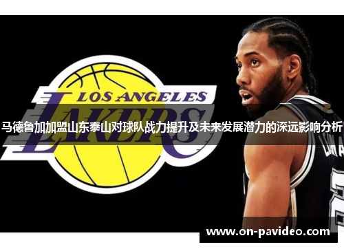 马德鲁加加盟山东泰山对球队战力提升及未来发展潜力的深远影响分析