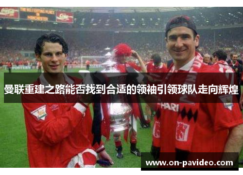 曼联重建之路能否找到合适的领袖引领球队走向辉煌 曼联重建之路能否找到合适的领袖引领球队走向辉煌