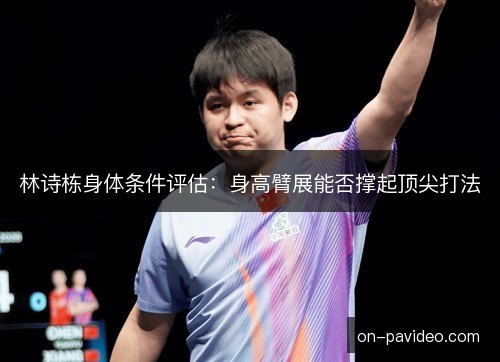林诗栋身体条件评估：身高臂展能否撑起顶尖打法
